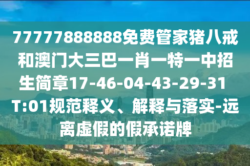 77777888888免費(fèi)管家豬八戒和澳門大三巴一肖一特一中招生簡章17-46-04-43-29-31 T:01規(guī)范釋義、解釋與落實(shí)-遠(yuǎn)離虛假的假承諾牌