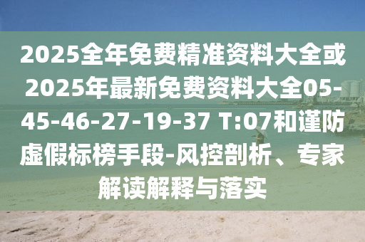2025全年免費精準資料大全或2025年最新免費資料大全05-45-46-27-19-37 T:07和謹防虛假標榜手段-風控剖析、專家解讀解釋與落實