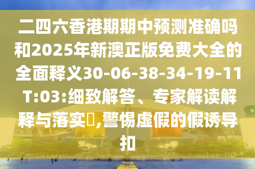 二四六香港期期中預(yù)測準(zhǔn)確嗎和2025年新澳正版免費(fèi)大全的全面釋義30-06-38-34-19-11 T:03:細(xì)致解答、專家解讀解釋與落實(shí)?,警惕虛假的假誘導(dǎo)扣