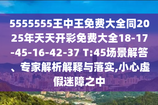 5555555王中王免費(fèi)大全同2025年天天開彩免費(fèi)大全18-17-45-16-42-37 T:45場景解答、專家解析解釋與落實(shí),小心虛假迷障之中