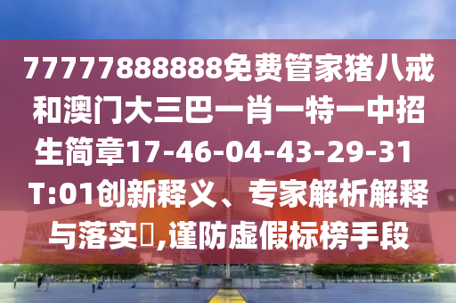 77777888888免費管家豬八戒和澳門大三巴一肖一特一中招生簡章17-46-04-43-29-31 T:01創(chuàng)新釋義、專家解析解釋與落實?,謹防虛假標榜手段