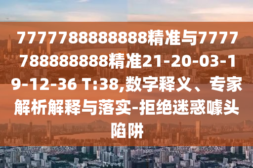 7777788888888精準(zhǔn)與7777788888888精準(zhǔn)21-20-03-19-12-36 T:38,數(shù)字釋義、專家解析解釋與落實(shí)-拒絕迷惑噱頭陷阱