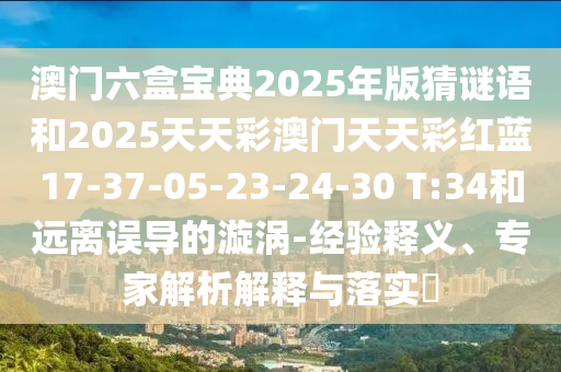 澳門(mén)六盒寶典2025年版猜謎語(yǔ)和2025天天彩澳門(mén)天天彩紅藍(lán)17-37-05-23-24-30 T:34和遠(yuǎn)離誤導(dǎo)的漩渦-經(jīng)驗(yàn)釋義、專(zhuān)家解析解釋與落實(shí)?