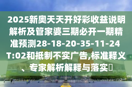 2025新奧天天開好彩收益說明解析及管家婆三期必開一期精準(zhǔn)預(yù)測28-18-20-35-11-24 T:02和抵制不實(shí)廣告,標(biāo)準(zhǔn)釋義、專家解析解釋與落實(shí)?