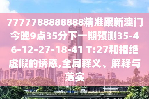 7777788888888精準(zhǔn)跟新澳門今晚9點35分下一期預(yù)測35-46-12-27-18-41 T:27和拒絕虛假的誘惑,全局釋義、解釋與落實