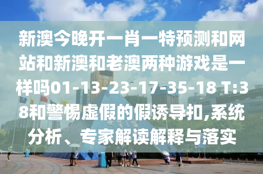 新澳今晚開一肖一特預(yù)測和網(wǎng)站和新澳和老澳兩種游戲是一樣嗎01-13-23-17-35-18 T:38和警惕虛假的假誘導(dǎo)扣,系統(tǒng)分析、專家解讀解釋與落實(shí)