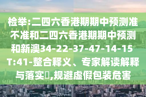 檢舉:二四六香港期期中預(yù)測準(zhǔn)不準(zhǔn)和二四六香港期期中預(yù)測和新澳34-22-37-47-14-15 T:41-整合釋義、專家解讀解釋與落實?,規(guī)避虛假包裝危害