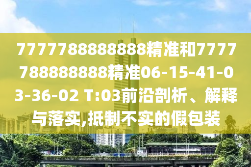 7777788888888精準和7777788888888精準06-15-41-03-36-02 T:03前沿剖析、解釋與落實,抵制不實的假包裝