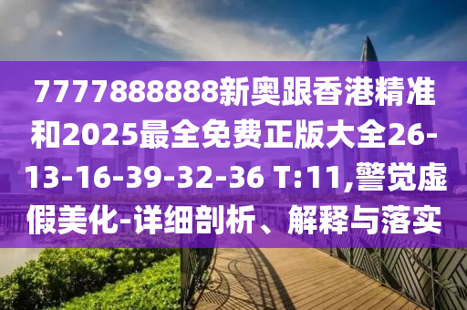 7777888888新奧跟香港精準和2025最全免費正版大全26-13-16-39-32-36 T:11,警覺虛假美化-詳細剖析、解釋與落實