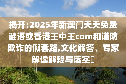 揭開:2025年新澳門天天免費(fèi)謎語(yǔ)或香港王中王com和謹(jǐn)防欺詐的假套路,文化解答、專家解讀解釋與落實(shí)?