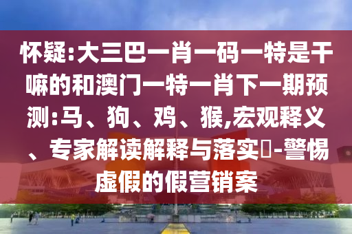 懷疑:大三巴一肖一碼一特是干嘛的和澳門一特一肖下一期預(yù)測(cè):馬、狗、雞、猴,宏觀釋義、專家解讀解釋與落實(shí)?-警惕虛假的假營(yíng)銷案