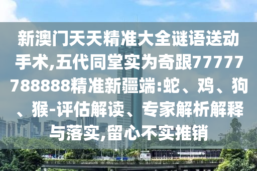 新澳門天天精準(zhǔn)大全謎語送動手術(shù),五代同堂實(shí)為奇跟77777788888精準(zhǔn)新疆端:蛇、雞、狗、猴-評估解讀、專家解析解釋與落實(shí),留心不實(shí)推銷