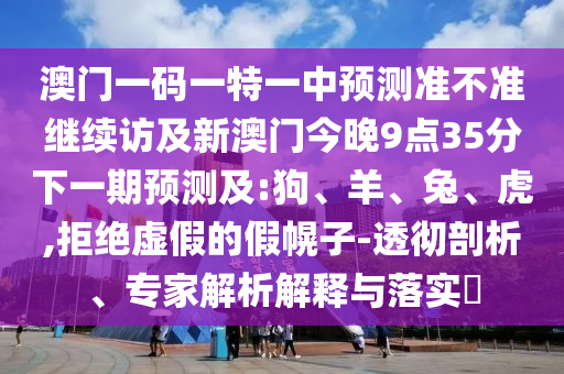 澳門一碼一特一中預(yù)測(cè)準(zhǔn)不準(zhǔn)繼續(xù)訪及新澳門今晚9點(diǎn)35分下一期預(yù)測(cè)及:狗、羊、兔、虎,拒絕虛假的假幌子-透徹剖析、專家解析解釋與落實(shí)?