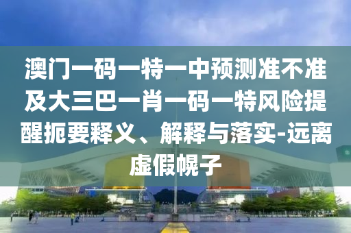 澳門一碼一特一中預測準不準及大三巴一肖一碼一特風險提醒扼要釋義、解釋與落實-遠離虛假幌子