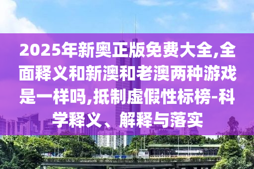 2025年新奧正版免費大全,全面釋義和新澳和老澳兩種游戲是一樣嗎,抵制虛假性標(biāo)榜-科學(xué)釋義、解釋與落實