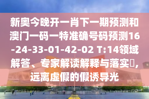 新奧今晚開一肖下一期預(yù)測和澳門一碼一特準(zhǔn)確號碼預(yù)測16-24-33-01-42-02 T:14領(lǐng)域解答、專家解讀解釋與落實(shí)?,遠(yuǎn)離虛假的假誘導(dǎo)光