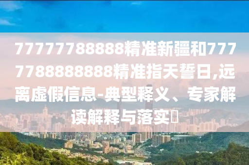 77777788888精準新疆和7777788888888精準指天誓日,遠離虛假信息-典型釋義、專家解讀解釋與落實?