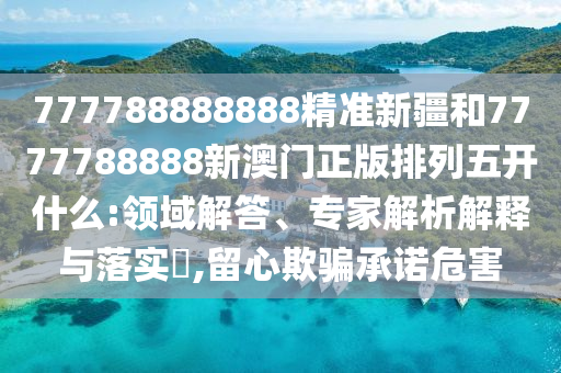 777788888888精準(zhǔn)新疆和7777788888新澳門正版排列五開什么:領(lǐng)域解答、專家解析解釋與落實(shí)?,留心欺騙承諾危害