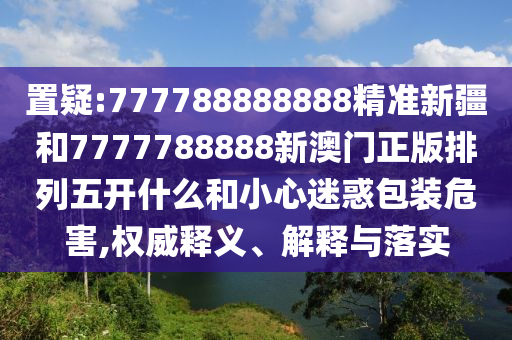 置疑:777788888888精準(zhǔn)新疆和7777788888新澳門正版排列五開什么和小心迷惑包裝危害,權(quán)威釋義、解釋與落實(shí)