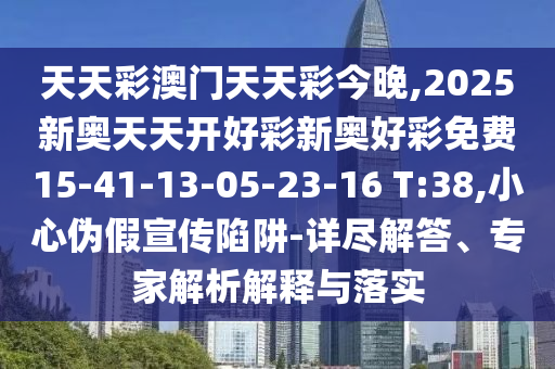 天天彩澳門天天彩今晚,2025新奧天天開好彩新奧好彩免費15-41-13-05-23-16 T:38,小心偽假宣傳陷阱-詳盡解答、專家解析解釋與落實