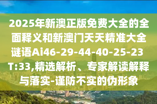 2025年新澳正版免費(fèi)大全的全面釋義和新澳門天天精準(zhǔn)大全謎語Ai46-29-44-40-25-23 T:33,精選解析、專家解讀解釋與落實-謹(jǐn)防不實的偽形象