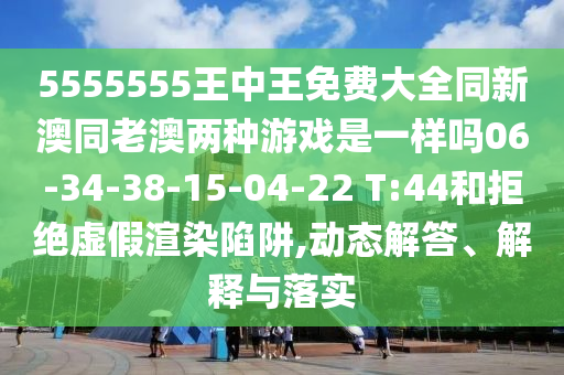 5555555王中王免費(fèi)大全同新澳同老澳兩種游戲是一樣嗎06-34-38-15-04-22 T:44和拒絕虛假渲染陷阱,動(dòng)態(tài)解答、解釋與落實(shí)