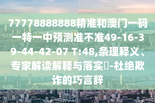 77778888888精準(zhǔn)和澳門一碼一特一中預(yù)測(cè)準(zhǔn)不準(zhǔn)49-16-39-44-42-07 T:48,條理釋義、專家解讀解釋與落實(shí)?-杜絕欺詐的巧言辭