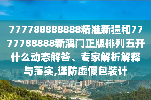 777788888888精準(zhǔn)新疆和7777788888新澳門正版排列五開什么動(dòng)態(tài)解答、專家解析解釋與落實(shí),謹(jǐn)防虛假包裝計(jì)