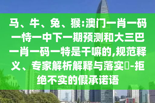 馬、牛、兔、猴:澳門一肖一碼一恃一中下一期預測和大三巴一肖一碼一特是干嘛的,規(guī)范釋義、專家解析解釋與落實?-拒絕不實的假承諾語