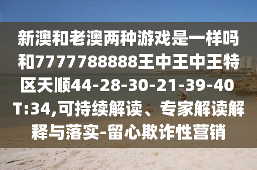 新澳和老澳兩種游戲是一樣嗎和7777788888王中王中王特區(qū)天順44-28-30-21-39-40 T:34,可持續(xù)解讀、專家解讀解釋與落實-留心欺詐性營銷