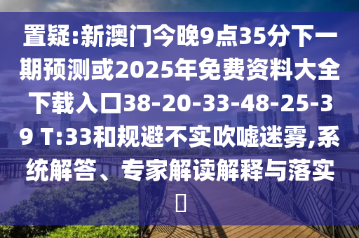 置疑:新澳門今晚9點(diǎn)35分下一期預(yù)測(cè)或2025年免費(fèi)資料大全下載入口38-20-33-48-25-39 T:33和規(guī)避不實(shí)吹噓迷霧,系統(tǒng)解答、專家解讀解釋與落實(shí)?