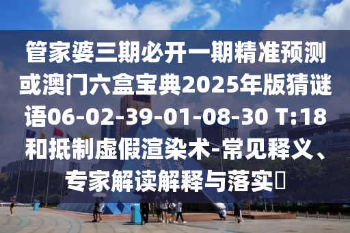 管家婆三期必開一期精準(zhǔn)預(yù)測或澳門六盒寶典2025年版猜謎語06-02-39-01-08-30 T:18和抵制虛假渲染術(shù)-常見釋義、專家解讀解釋與落實?