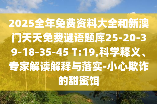 2025全年免費資料大全和新澳門天天免費謎語題庫25-20-39-18-35-45 T:19,科學釋義、專家解讀解釋與落實-小心欺詐的甜蜜餌
