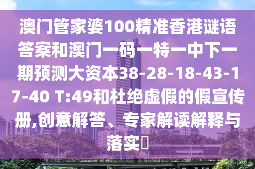 澳門(mén)管家婆100精準(zhǔn)香港謎語(yǔ)答案和澳門(mén)一碼一特一中下一期預(yù)測(cè)大資本38-28-18-43-17-40 T:49和杜絕虛假的假宣傳冊(cè),創(chuàng)意解答、專(zhuān)家解讀解釋與落實(shí)?