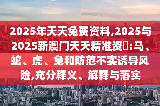 2025年天天免費(fèi)資料,2025與2025新澳門天天精準(zhǔn)資枓:馬、蛇、虎、兔和防范不實(shí)誘導(dǎo)風(fēng)險(xiǎn),充分釋義、解釋與落實(shí)