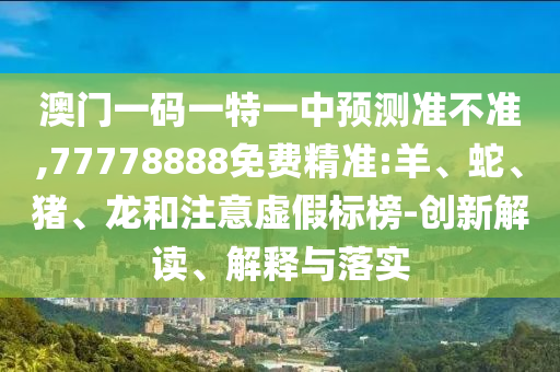 澳門一碼一特一中預(yù)測準(zhǔn)不準(zhǔn),77778888免費(fèi)精準(zhǔn):羊、蛇、豬、龍和注意虛假標(biāo)榜-創(chuàng)新解讀、解釋與落實(shí)