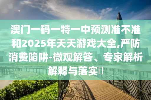 澳門一碼一特一中預(yù)測(cè)準(zhǔn)不準(zhǔn)和2025年天天游戲大全,嚴(yán)防消費(fèi)陷阱-微觀解答、專家解析解釋與落實(shí)?