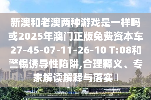 新澳和老澳兩種游戲是一樣嗎或2025年澳門正版免費(fèi)資本車27-45-07-11-26-10 T:08和警惕誘導(dǎo)性陷阱,合理釋義、專家解讀解釋與落實?