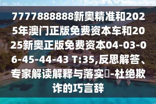 7777888888新奧精準和2025年澳門正版免費資本車和2025新奧正版免費資本04-03-06-45-44-43 T:35,反思解答、專家解讀解釋與落實?-杜絕欺詐的巧言辭