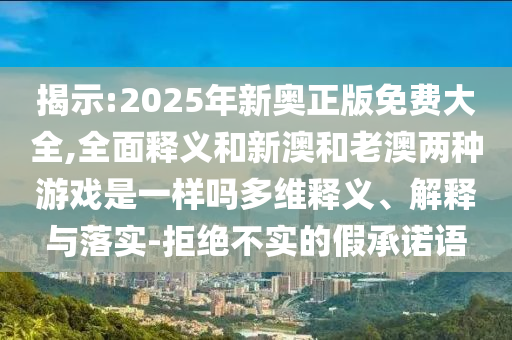 揭示:2025年新奧正版免費大全,全面釋義和新澳和老澳兩種游戲是一樣嗎多維釋義、解釋與落實-拒絕不實的假承諾語
