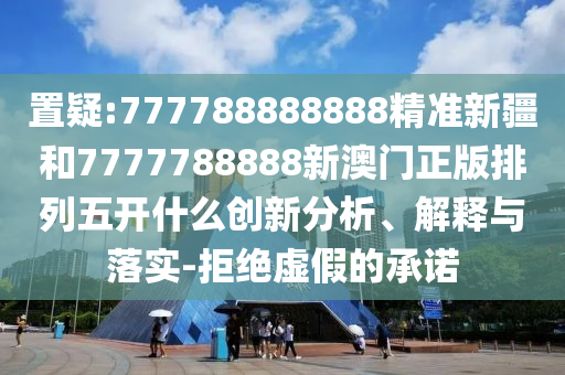 置疑:777788888888精準(zhǔn)新疆和7777788888新澳門(mén)正版排列五開(kāi)什么創(chuàng)新分析、解釋與落實(shí)-拒絕虛假的承諾