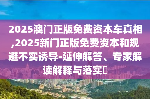 2025澳門正版免費資本車真相,2025新門正版免費資本和規(guī)避不實誘導-延伸解答、專家解讀解釋與落實?