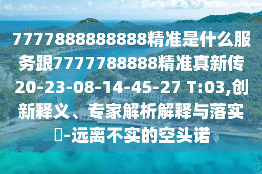 7777888888888精準(zhǔn)是什么服務(wù)跟7777788888精準(zhǔn)真新傳20-23-08-14-45-27 T:03,創(chuàng)新釋義、專家解析解釋與落實(shí)?-遠(yuǎn)離不實(shí)的空頭諾