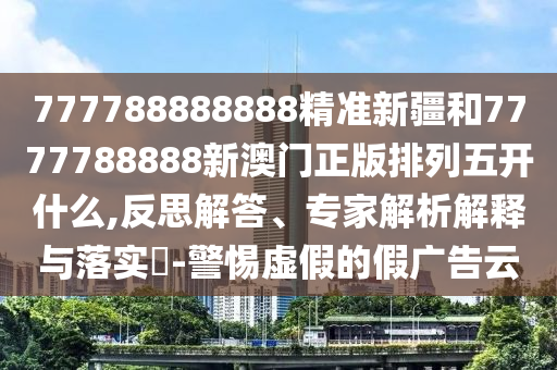 777788888888精準(zhǔn)新疆和7777788888新澳門正版排列五開什么,反思解答、專家解析解釋與落實(shí)?-警惕虛假的假?gòu)V告云
