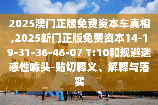 2025澳門正版免費資本車真相,2025新門正版免費資本14-19-31-36-46-07 T:10和規(guī)避迷惑性噱頭-貼切釋義、解釋與落實