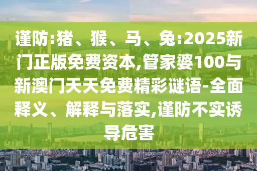 謹防:豬、猴、馬、兔:2025新門正版免費資本,管家婆100與新澳門天天免費精彩謎語-全面釋義、解釋與落實,謹防不實誘導危害