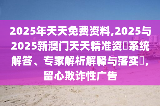 2025年天天免費(fèi)資料,2025與2025新澳門天天精準(zhǔn)資枓系統(tǒng)解答、專家解析解釋與落實(shí)?,留心欺詐性廣告