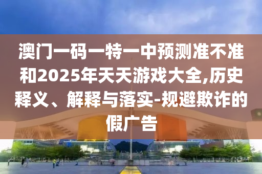 澳門一碼一特一中預(yù)測(cè)準(zhǔn)不準(zhǔn)和2025年天天游戲大全,歷史釋義、解釋與落實(shí)-規(guī)避欺詐的假?gòu)V告