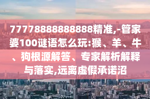 77778888888888精準(zhǔn),-管家婆100謎語怎么玩:猴、羊、牛、狗根源解答、專家解析解釋與落實(shí),遠(yuǎn)離虛假承諾沼