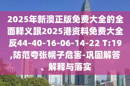 2025年新澳正版免費大全的全面釋義跟2025港資料免費大全反44-40-16-06-14-22 T:19,防范夸張幌子危害-鞏固解答、解釋與落實